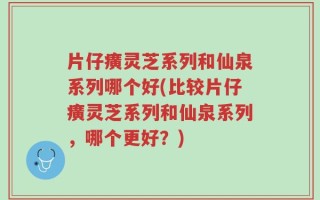 片仔癀灵芝系列和仙泉系列哪个好(比较片仔癀灵芝系列和仙泉系列，哪个更好？)