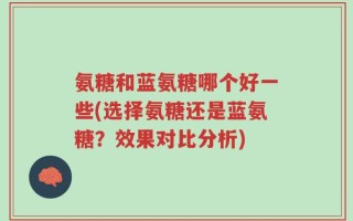 氨糖和蓝氨糖哪个好一些(选择氨糖还是蓝氨糖？效果对比分析)