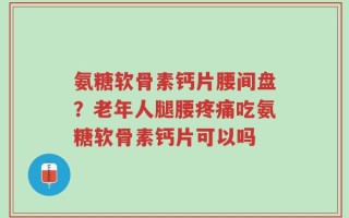 氨糖软骨素钙片腰间盘？老年人腿腰疼痛吃氨糖软骨素钙片可以吗