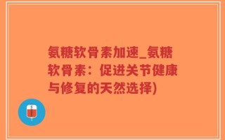 氨糖软骨素加速_氨糖软骨素：促进关节健康与修复的天然选择)