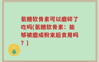 氨糖软骨素可以磨碎了吃吗(氨糖软骨素：能够被磨成粉末后食用吗？)
