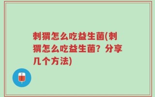 刺猬怎么吃益生菌(刺猬怎么吃益生菌？分享几个方法)
