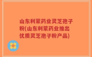 山东利蒙药业灵芝孢子粉(山东利蒙药业推出优质灵芝孢子粉产品)
