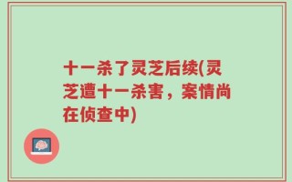 十一杀了灵芝后续(灵芝遭十一杀害，案情尚在侦查中)