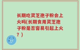 长期吃灵芝孢子粉会上火吗(长期食用灵芝孢子粉是否容易引起上火？)