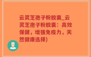云灵芝孢子粉胶囊_云灵芝孢子粉胶囊：高效保健，增强免疫力，天然健康选择)