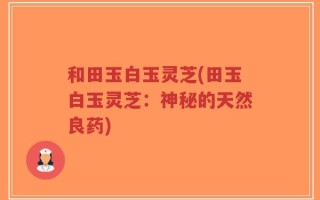 和田玉白玉灵芝(田玉白玉灵芝：神秘的天然良药)