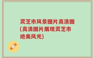 灵芝市风景图片高清图(高清图片展现灵芝市绝美风光)