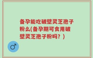 备孕能吃破壁灵芝孢子粉么(备孕期可食用破壁灵芝孢子粉吗？)