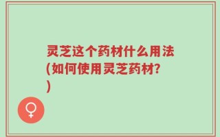 灵芝这个药材什么用法(如何使用灵芝药材？)