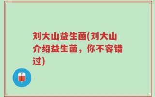 刘大山益生菌(刘大山介绍益生菌，你不容错过)