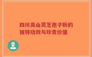 四川高山灵芝孢子粉的独特功效与珍贵价值