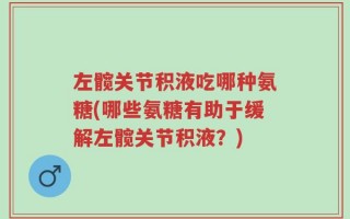 左髋关节积液吃哪种氨糖(哪些氨糖有助于缓解左髋关节积液？)