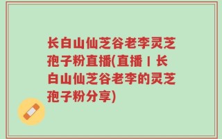 长白山仙芝谷老李灵芝孢子粉直播(直播丨长白山仙芝谷老李的灵芝孢子粉分享)