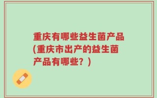 重庆有哪些益生菌产品(重庆市出产的益生菌产品有哪些？)