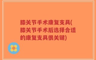 膝关节手术康复支具(膝关节手术后选择合适的康复支具很关键)