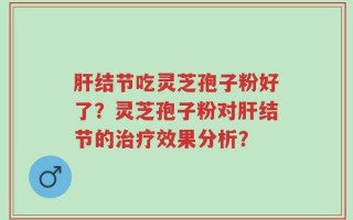 肝结节吃灵芝孢子粉好了？灵芝孢子粉对肝结节的治疗效果分析？