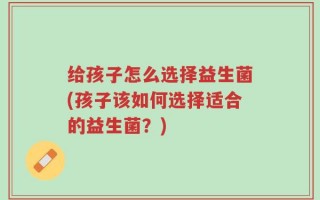 给孩子怎么选择益生菌(孩子该如何选择适合的益生菌？)