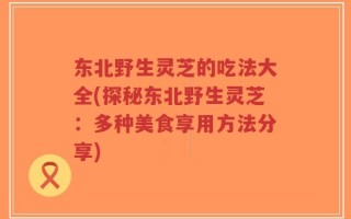 东北野生灵芝的吃法大全(探秘东北野生灵芝：多种美食享用方法分享)