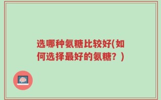 选哪种氨糖比较好(如何选择最好的氨糖？)