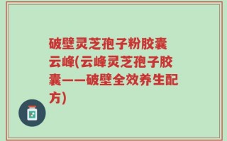 破壁灵芝孢子粉胶囊 云峰(云峰灵芝孢子胶囊——破壁全效养生配方)