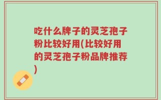 吃什么牌子的灵芝孢子粉比较好用(比较好用的灵芝孢子粉品牌推荐)