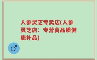 人参灵芝专卖店(人参灵芝店：专营高品质健康补品)