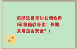 氨糖软骨素能长期食用吗(氨糖软骨素：长期食用是否安全？)