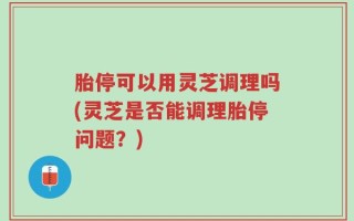 胎停可以用灵芝调理吗(灵芝是否能调理胎停问题？)