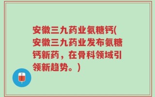 安徽三九药业氨糖钙(安徽三九药业发布氨糖钙新药，在骨科领域引领新趋势。)