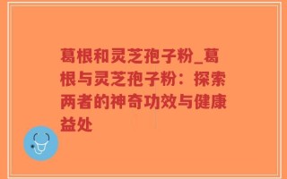 葛根和灵芝孢子粉_葛根与灵芝孢子粉：探索两者的神奇功效与健康益处