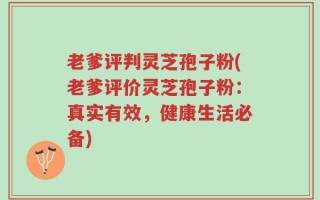 老爹评判灵芝孢子粉(老爹评价灵芝孢子粉：真实有效，健康生活必备)