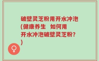 破壁灵芝粉用开水冲泡(健康养生  如何用开水冲泡破壁灵芝粉？)