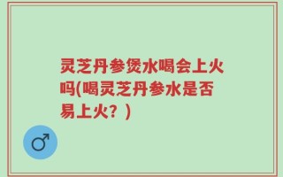 灵芝丹参煲水喝会上火吗(喝灵芝丹参水是否易上火？)