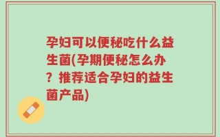 孕妇可以便秘吃什么益生菌(孕期便秘怎么办？推荐适合孕妇的益生菌产品)