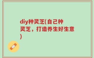 diy种灵芝(自己种灵芝，打造养生好生意)