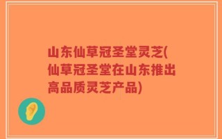 山东仙草冠圣堂灵芝(仙草冠圣堂在山东推出高品质灵芝产品)