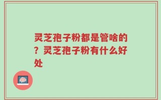 灵芝孢子粉都是管啥的？灵芝孢子粉有什么好处