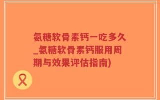 氨糖软骨素钙一吃多久_氨糖软骨素钙服用周期与效果评估指南)