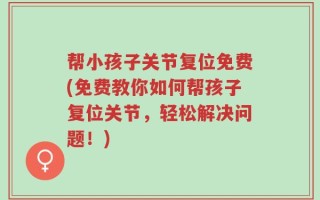 帮小孩子关节复位免费(免费教你如何帮孩子复位关节，轻松解决问题！)