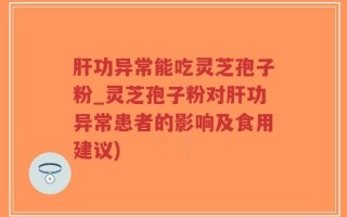 肝功异常能吃灵芝孢子粉_灵芝孢子粉对肝功异常患者的影响及食用建议)