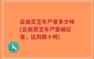 云南灵芝年产量多少吨(云南灵芝年产量破纪录，达到数十吨)