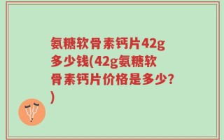 氨糖软骨素钙片42g多少钱(42g氨糖软骨素钙片价格是多少？)