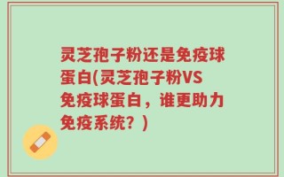 灵芝孢子粉还是免疫球蛋白(灵芝孢子粉VS免疫球蛋白，谁更助力免疫系统？)