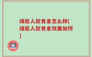 绿巨人软骨素怎么样(绿巨人软骨素效果如何)