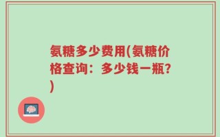 氨糖多少费用(氨糖价格查询：多少钱一瓶？)