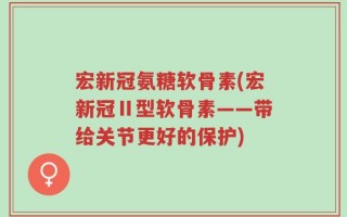 宏新冠氨糖软骨素(宏新冠Ⅱ型软骨素——带给关节更好的保护)
