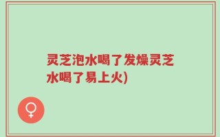 灵芝泡水喝了发燥灵芝水喝了易上火)