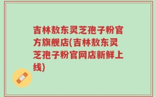 吉林敖东灵芝孢子粉官方旗舰店(吉林敖东灵芝孢子粉官网店新鲜上线)