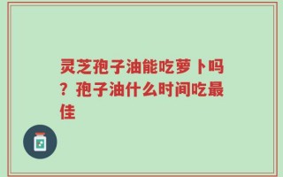 灵芝孢子油能吃萝卜吗？孢子油什么时间吃最佳